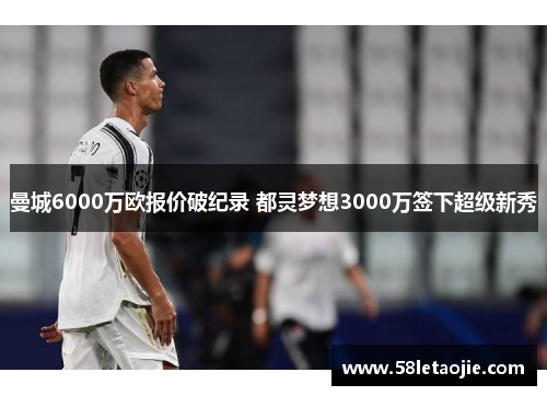 曼城6000万欧报价破纪录 都灵梦想3000万签下超级新秀